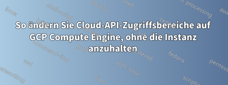 So ändern Sie Cloud-API-Zugriffsbereiche auf GCP Compute Engine, ohne die Instanz anzuhalten