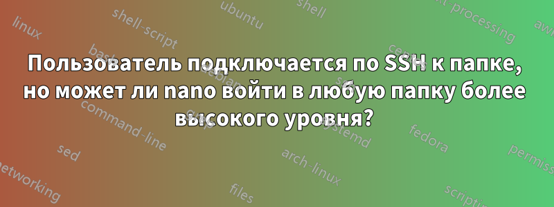 Пользователь подключается по SSH к папке, но может ли nano войти в любую папку более высокого уровня?