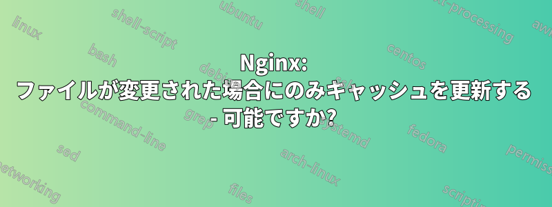 Nginx: ファイルが変更された場合にのみキャッシュを更新する - 可能ですか?