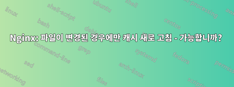 Nginx: 파일이 변경된 경우에만 캐시 새로 고침 - 가능합니까?