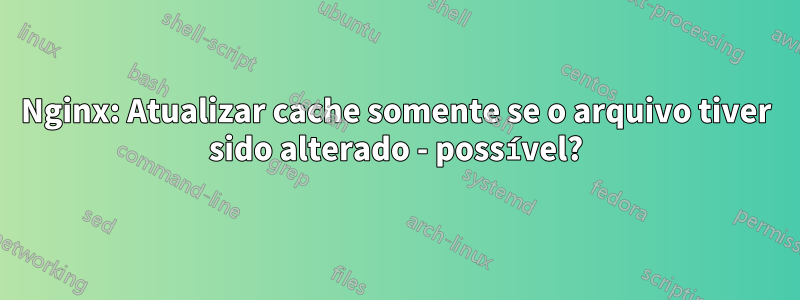 Nginx: Atualizar cache somente se o arquivo tiver sido alterado - possível?