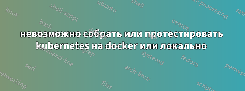 невозможно собрать или протестировать kubernetes на docker или локально