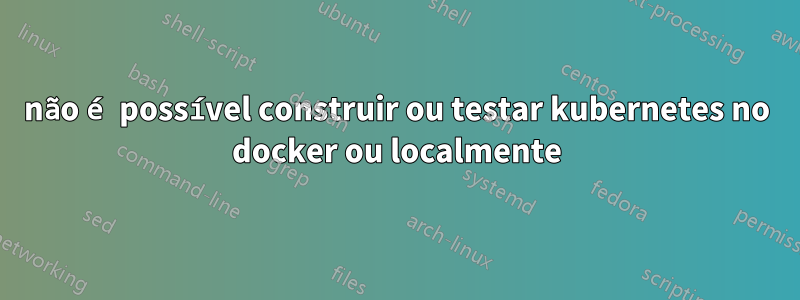 não é possível construir ou testar kubernetes no docker ou localmente