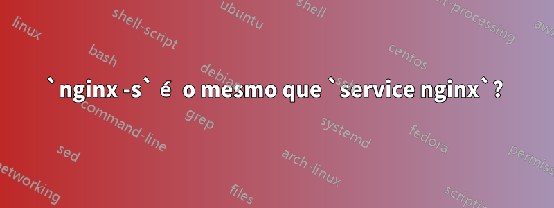 `nginx -s` é o mesmo que `service nginx`?