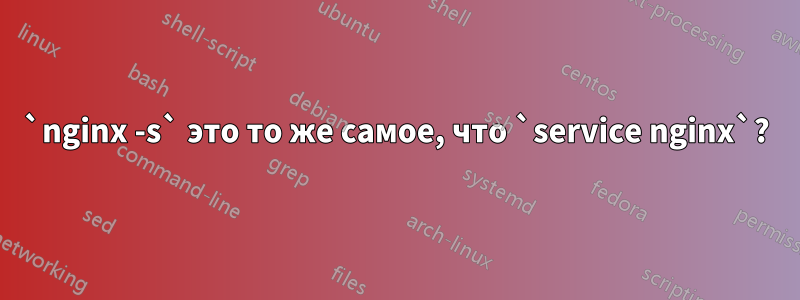 `nginx -s` это то же самое, что `service nginx`?