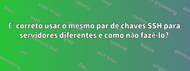 É correto usar o mesmo par de chaves SSH para servidores diferentes e como não fazê-lo?