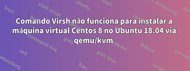 Comando Virsh não funciona para instalar a máquina virtual Centos 8 no Ubuntu 18.04 via qemu/kvm 