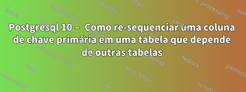 Postgresql 10 – Como re-sequenciar uma coluna de chave primária em uma tabela que depende de outras tabelas