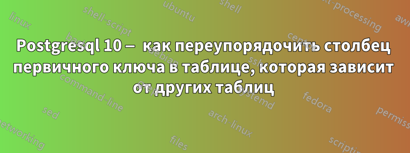 Postgresql 10 — как переупорядочить столбец первичного ключа в таблице, которая зависит от других таблиц