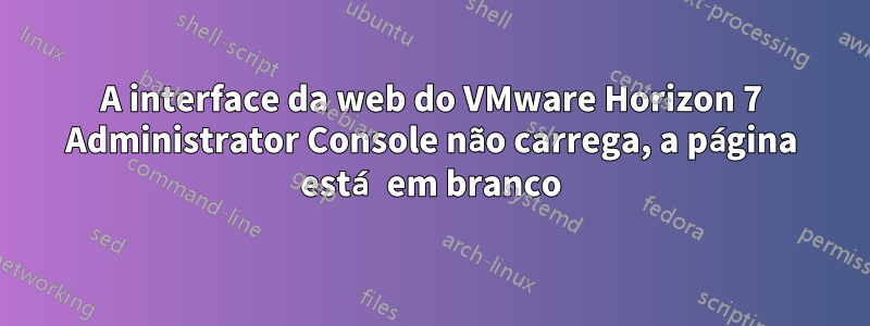 A interface da web do VMware Horizon 7 Administrator Console não carrega, a página está em branco