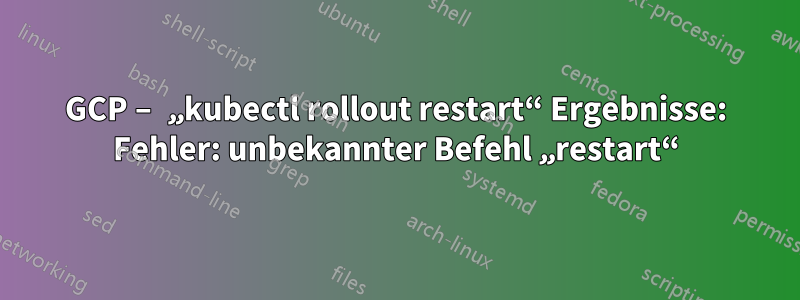 GCP – „kubectl rollout restart“ Ergebnisse: Fehler: unbekannter Befehl „restart“