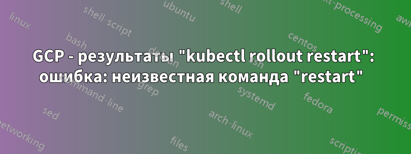 GCP - результаты "kubectl rollout restart": ошибка: неизвестная команда "restart"