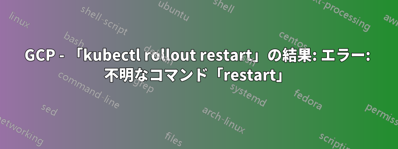 GCP - 「kubectl rollout restart」の結果: エラー: 不明なコマンド「restart」