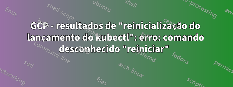 GCP - resultados de "reinicialização do lançamento do kubectl": erro: comando desconhecido "reiniciar"