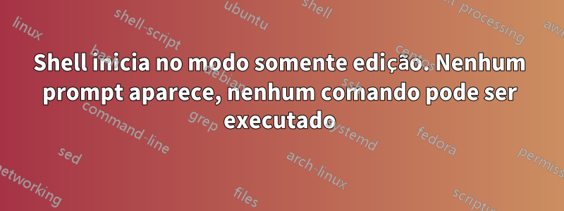 Shell inicia no modo somente edição. Nenhum prompt aparece, nenhum comando pode ser executado