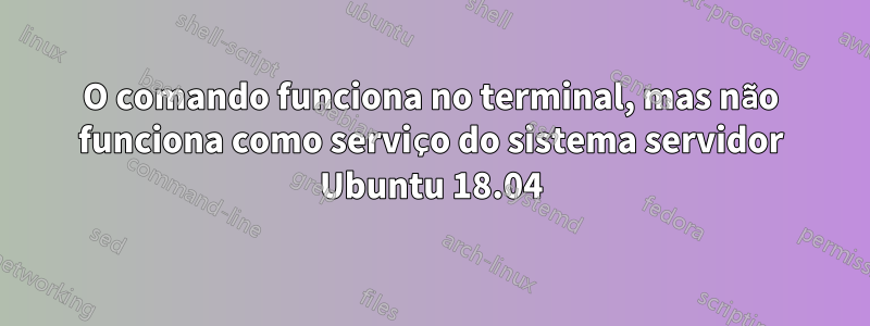 O comando funciona no terminal, mas não funciona como serviço do sistema servidor Ubuntu 18.04