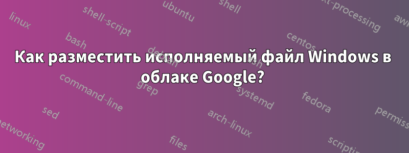 Как разместить исполняемый файл Windows в облаке Google?