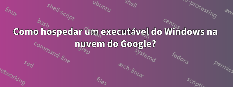 Como hospedar um executável do Windows na nuvem do Google?