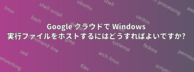 Google クラウドで Windows 実行ファイルをホストするにはどうすればよいですか?