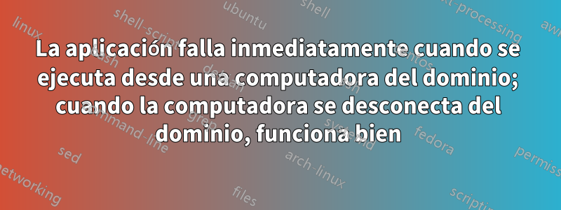 La aplicación falla inmediatamente cuando se ejecuta desde una computadora del dominio; cuando la computadora se desconecta del dominio, funciona bien