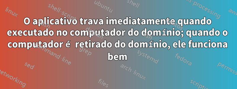 O aplicativo trava imediatamente quando executado no computador do domínio; quando o computador é retirado do domínio, ele funciona bem