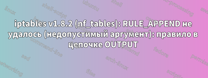 iptables v1.8.2 (nf_tables): RULE_APPEND не удалось (недопустимый аргумент): правило в цепочке OUTPUT