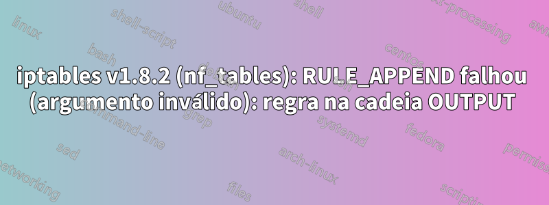 iptables v1.8.2 (nf_tables): RULE_APPEND falhou (argumento inválido): regra na cadeia OUTPUT