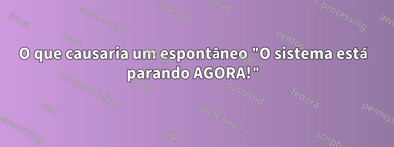 O que causaria um espontâneo "O sistema está parando AGORA!"