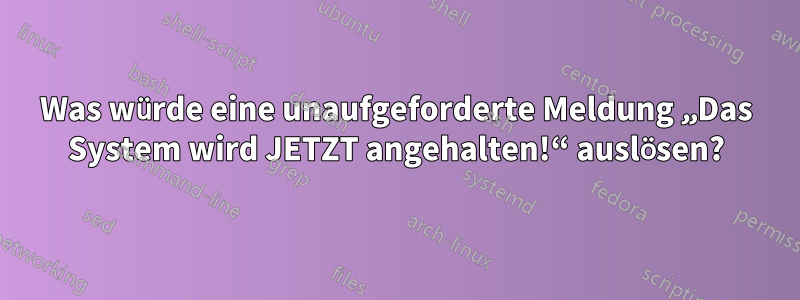 Was würde eine unaufgeforderte Meldung „Das System wird JETZT angehalten!“ auslösen?