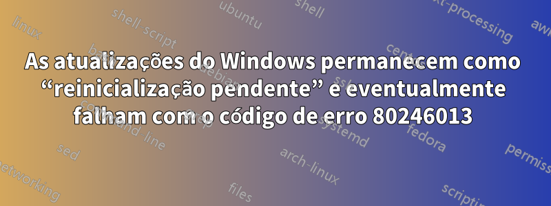 As atualizações do Windows permanecem como “reinicialização pendente” e eventualmente falham com o código de erro 80246013