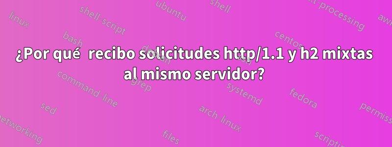 ¿Por qué recibo solicitudes http/1.1 y h2 mixtas al mismo servidor?