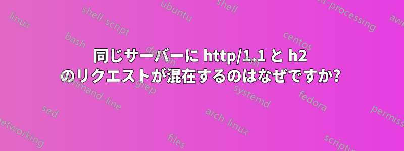 同じサーバーに http/1.1 と h2 のリクエストが混在するのはなぜですか?