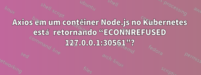 Axios em um contêiner Node.js no Kubernetes está retornando “ECONNREFUSED 127.0.0.1:30561”?