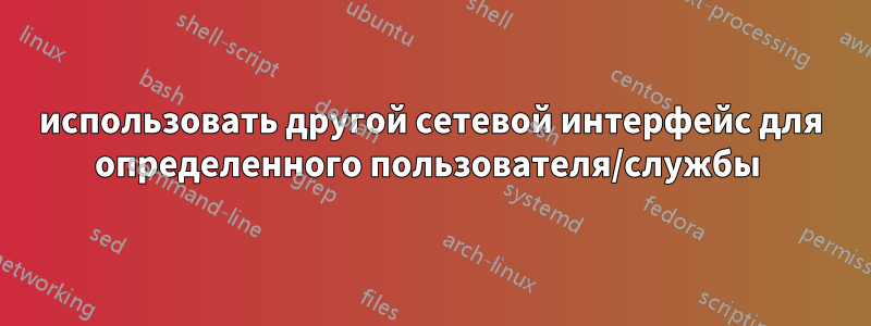 использовать другой сетевой интерфейс для определенного пользователя/службы 