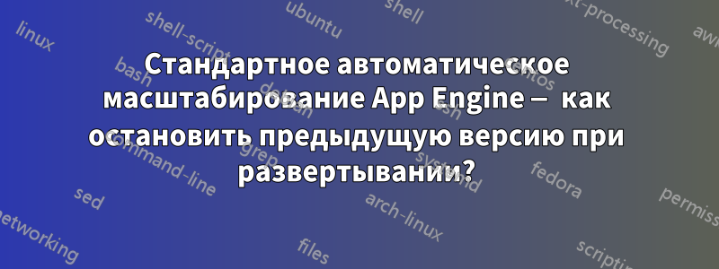 Стандартное автоматическое масштабирование App Engine — как остановить предыдущую версию при развертывании?