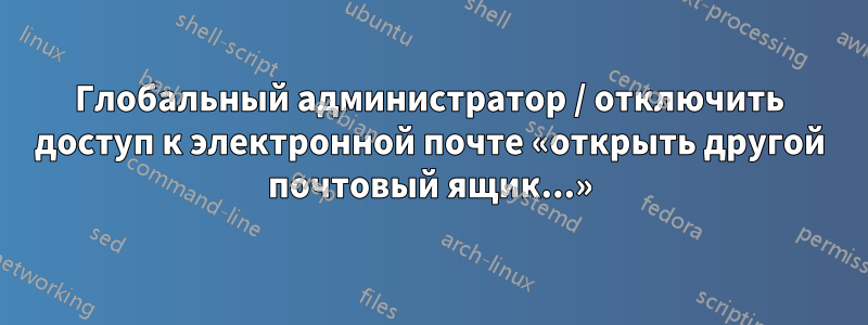 Глобальный администратор / отключить доступ к электронной почте «открыть другой почтовый ящик...»