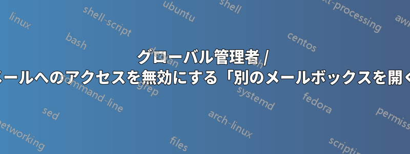 グローバル管理者 / 電子メールへのアクセスを無効にする「別のメールボックスを開く...」