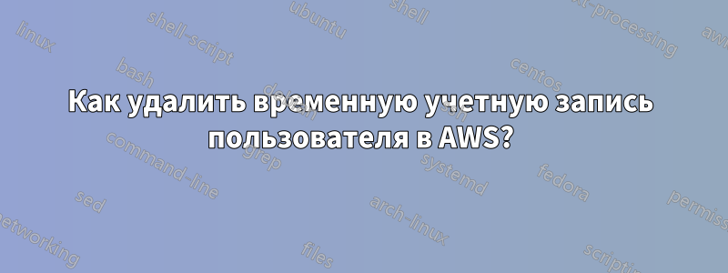 Как удалить временную учетную запись пользователя в AWS?