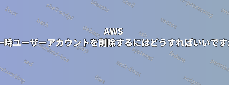 AWS で一時ユーザーアカウントを削除するにはどうすればいいですか?