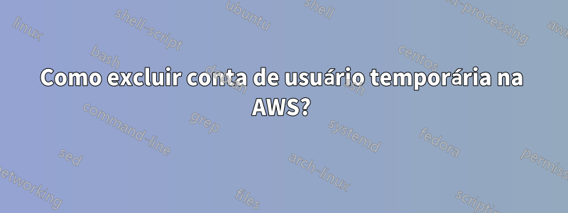 Como excluir conta de usuário temporária na AWS?