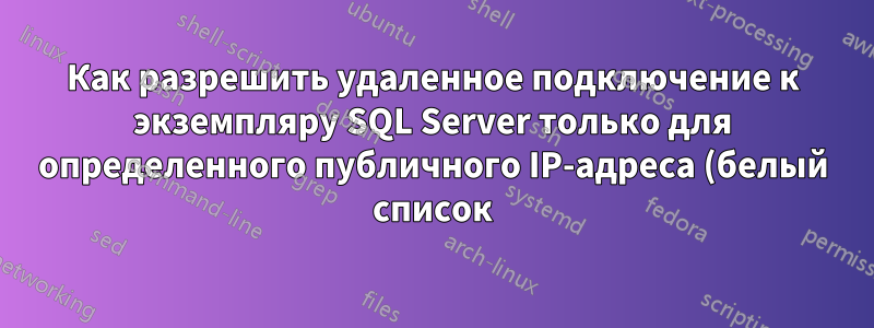 Как разрешить удаленное подключение к экземпляру SQL Server только для определенного публичного IP-адреса (белый список) и ограничить доступ для всех остальных IP-адресов