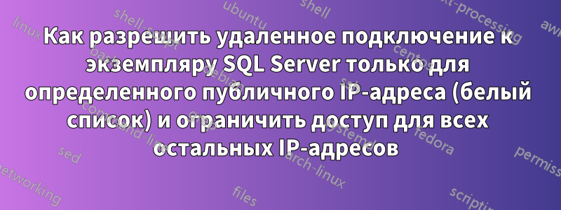 Как разрешить удаленное подключение к экземпляру SQL Server только для определенного публичного IP-адреса (белый список) и ограничить доступ для всех остальных IP-адресов 