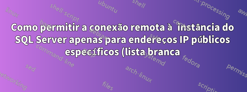 Como permitir a conexão remota à instância do SQL Server apenas para endereços IP públicos específicos (lista branca) e restringir o acesso a todos os outros IPs
