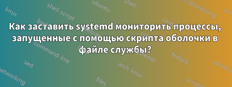 Как заставить systemd мониторить процессы, запущенные с помощью скрипта оболочки в файле службы?