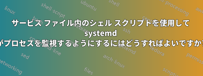 サービス ファイル内のシェル スクリプトを使用して systemd がプロセスを監視するようにするにはどうすればよいですか?