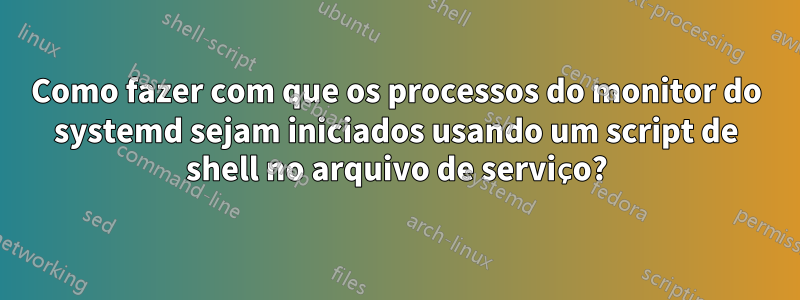 Como fazer com que os processos do monitor do systemd sejam iniciados usando um script de shell no arquivo de serviço?