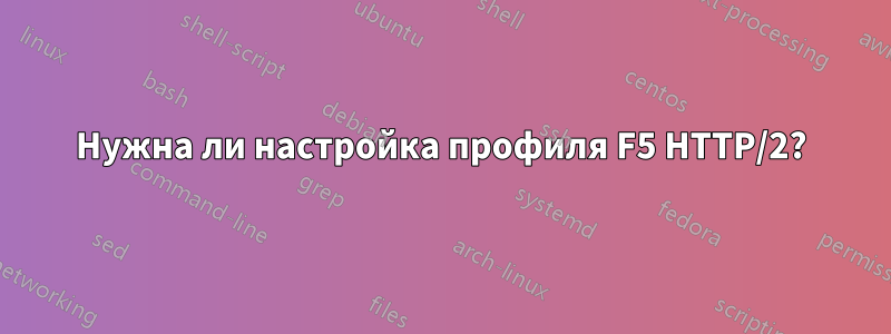 Нужна ли настройка профиля F5 HTTP/2?