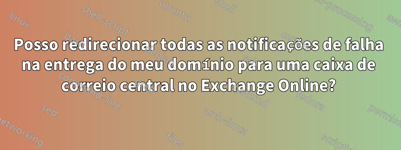 Posso redirecionar todas as notificações de falha na entrega do meu domínio para uma caixa de correio central no Exchange Online?