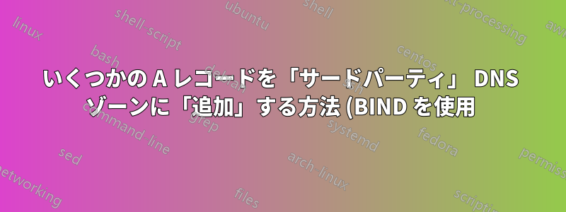 いくつかの A レコードを「サードパーティ」 DNS ゾーンに「追加」する方法 (BIND を使用)?