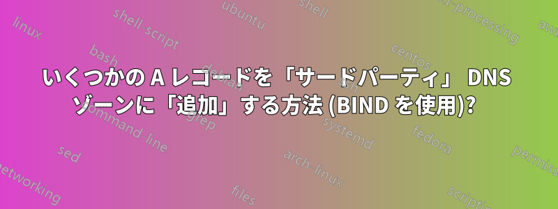 いくつかの A レコードを「サードパーティ」 DNS ゾーンに「追加」する方法 (BIND を使用)? 